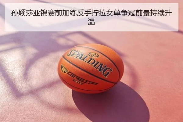 孙颖莎亚锦赛前加练反手拧拉女单争冠前景持续升温